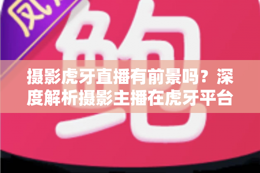 摄影虎牙直播有前景吗?深度解析摄影主播在虎牙平台的发展潜力与变现之路 摄影虎牙直播有前景吗?深度解析摄影主播在虎牙平台的发展潜力与变现之路