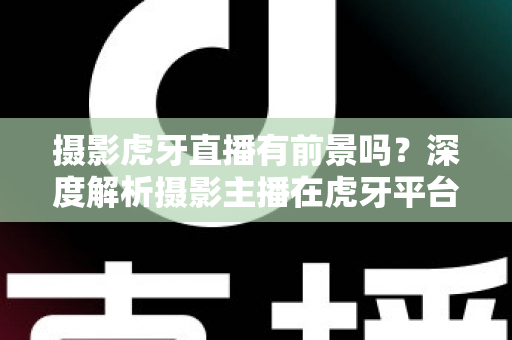 摄影虎牙直播有前景吗？深度解析摄影主播在虎牙平台的发展潜力与变现之路
