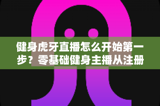 健身虎牙直播怎么开始第一步？零基础健身主播从注册到开播的全流程实战指南