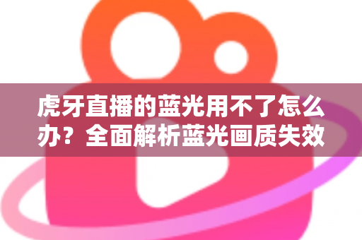 虎牙直播的蓝光用不了怎么办?全面解析蓝光画质失效原因与实用解决方案 虎牙直播的蓝光用不了怎么办?全面解析蓝光画质失效原因与实用解决方案
