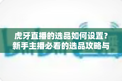 虎牙直播的选品如何设置？新手主播必看的选品攻略与实操全流程解析