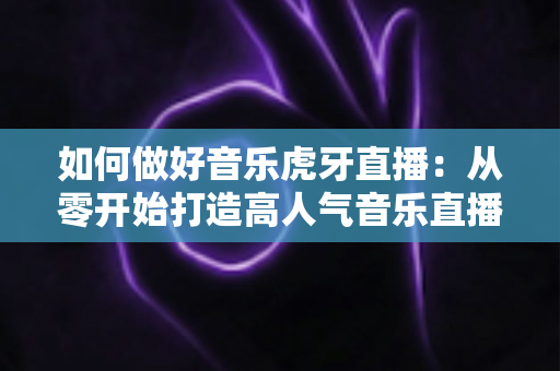 如何做好音乐虎牙直播：从零开始打造高人气音乐直播间的完整实战指南