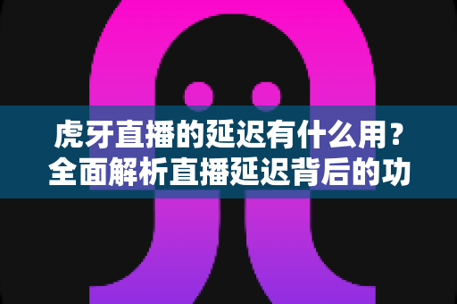 虎牙直播的延迟有什么用？全面解析直播延迟背后的功能、原理与实际价值
