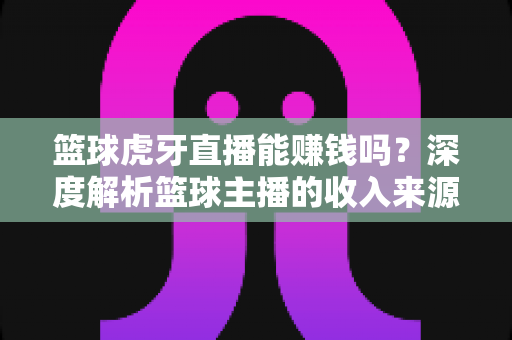 篮球虎牙直播能赚钱吗？深度解析篮球主播的收入来源、变现途径与实战攻略