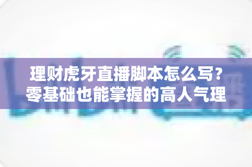 理财虎牙直播脚本怎么写?零基础也能掌握的高人气理财直播脚本创作全攻略 理财虎牙直播脚本怎么写?零基础也能掌握的高人气理财直播脚本创作全攻略