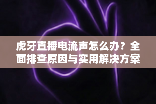 虎牙直播电流声怎么办？全面排查原因与实用解决方案，助你打造高清音质直播间