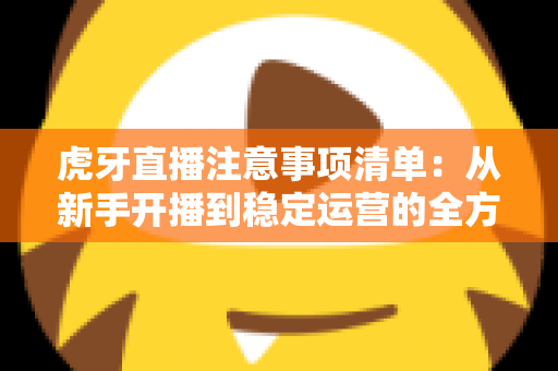 虎牙直播注意事项清单：从新手开播到稳定运营的全方位避坑指南