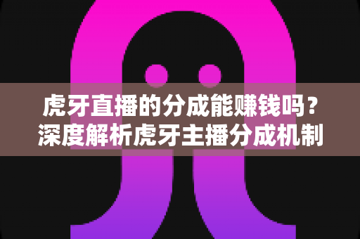 虎牙直播的分成能赚钱吗？深度解析虎牙主播分成机制与真实收益潜力