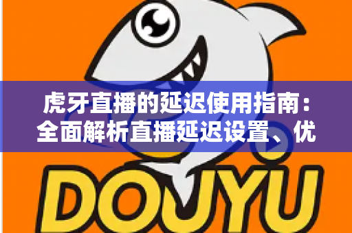 虎牙直播的延迟使用指南：全面解析直播延迟设置、优化技巧与常见问题解决方案