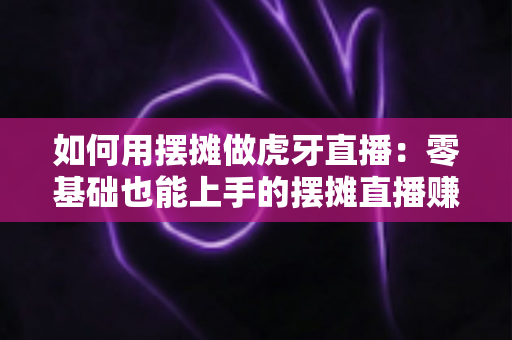 如何用摆摊做虎牙直播：零基础也能上手的摆摊直播赚钱全攻略