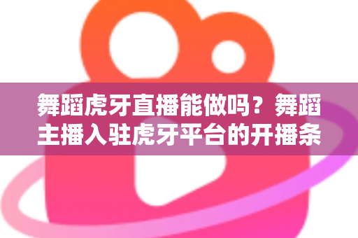 舞蹈虎牙直播能做吗？舞蹈主播入驻虎牙平台的开播条件、变现方式与成长攻略全解析