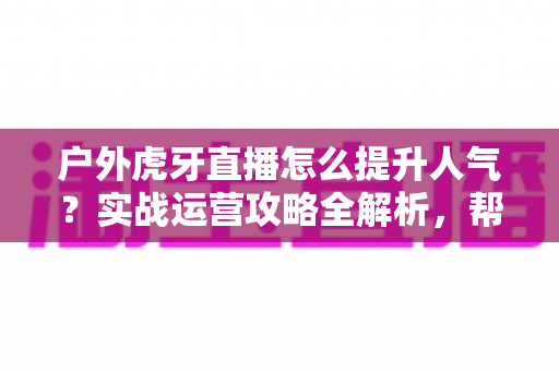户外虎牙直播怎么提升人气？实战运营攻略全解析，帮你从零打造高人气户外直播间