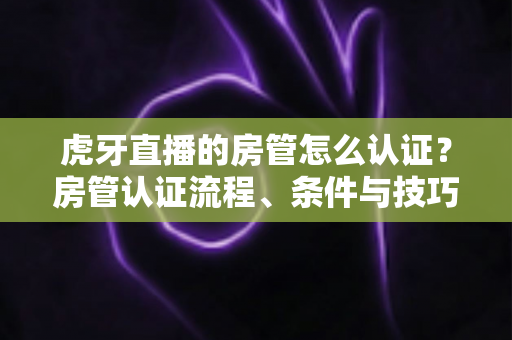 虎牙直播的房管怎么认证？房管认证流程、条件与技巧全解析