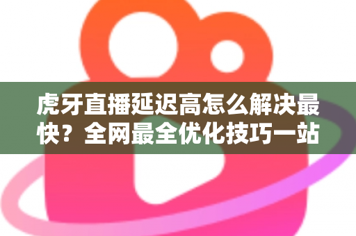 虎牙直播延迟高怎么解决最快？全网最全优化技巧一站式指南