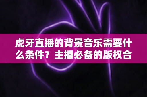 虎牙直播的背景音乐需要什么条件?主播必备的版权合规与使用全攻略 虎牙直播的背景音乐需要什么条件?主播必备的版权合规与使用全攻略