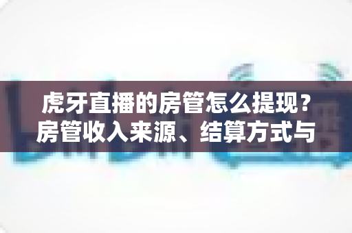 虎牙直播的房管怎么提现？房管收入来源、结算方式与提现全流程一文讲清