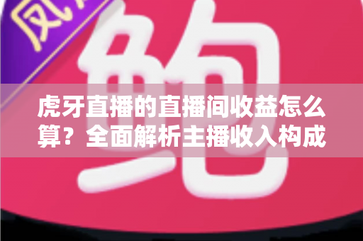 虎牙直播的直播间收益怎么算？全面解析主播收入构成、分成比例与提现全流程