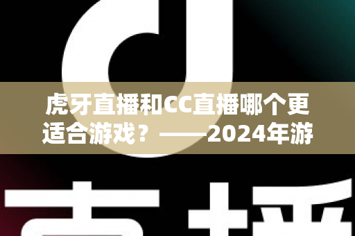 虎牙直播和CC直播哪个更适合游戏？——2024年游戏直播平台深度对比与选择指南