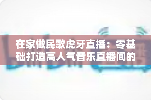 在家做民歌虎牙直播：零基础打造高人气音乐直播间的实战指南