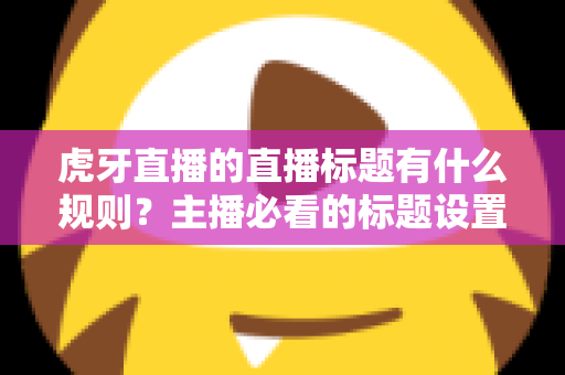 虎牙直播的直播标题有什么规则？主播必看的标题设置规范与流量优化全攻略