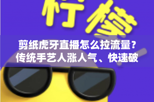 剪纸虎牙直播怎么拉流量？传统手艺人涨人气、快速破冷启动的实战全攻略