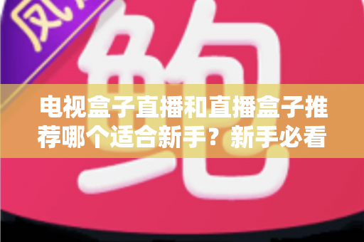 电视盒子直播和直播盒子推荐哪个适合新手?新手必看选购指南与避坑攻略 电视盒子直播和直播盒子推荐哪个适合新手?新手必看选购指南与避坑攻略
