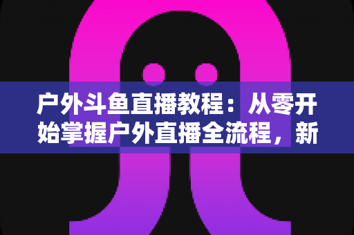 户外斗鱼直播教程：从零开始掌握户外直播全流程，新手也能快速上手