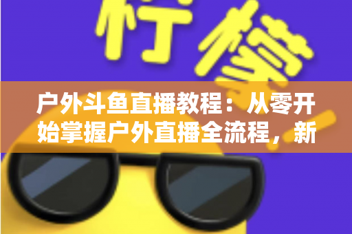 户外斗鱼直播教程：从零开始掌握户外直播全流程，新手也能快速上手