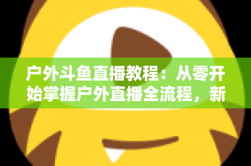 户外斗鱼直播教程：从零开始掌握户外直播全流程，新手也能快速上手