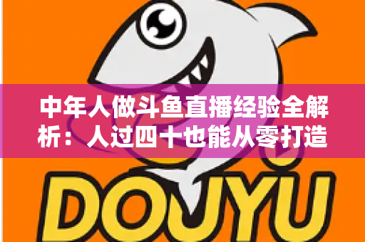 中年人做斗鱼直播经验全解析：人过四十也能从零打造高人气直播间的实战指南