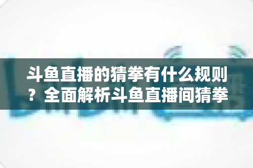 斗鱼直播的猜拳有什么规则？全面解析斗鱼直播间猜拳互动玩法、参与方式与实用技巧