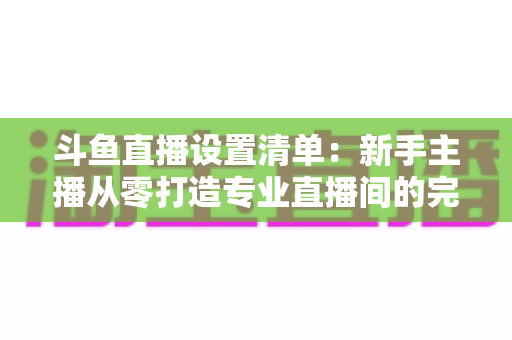 斗鱼直播设置清单:新手主播从零打造专业直播间的完整指南 斗鱼直播设置清单:新手主播从零打造专业直播间的完整指南