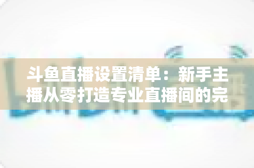 斗鱼直播设置清单：新手主播从零打造专业直播间的完整指南