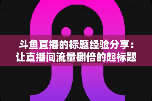 斗鱼直播的标题经验分享:让直播间流量翻倍的起标题实战指南 斗鱼直播的标题经验分享:让直播间流量翻倍的起标题实战指南