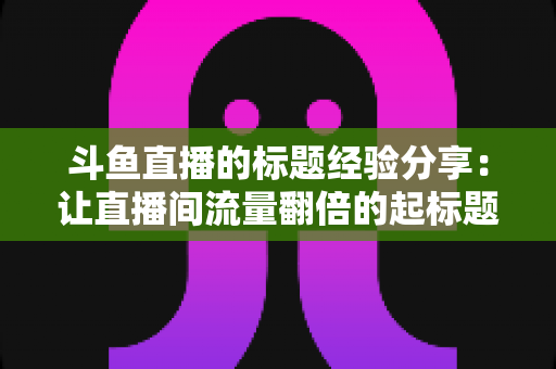 斗鱼直播的标题经验分享:让直播间流量翻倍的起标题实战指南 斗鱼直播的标题经验分享:让直播间流量翻倍的起标题实战指南