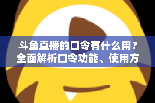 斗鱼直播的口令有什么用？全面解析口令功能、使用方法与实用技巧指南