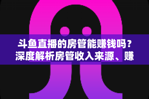 斗鱼直播的房管能赚钱吗?深度解析房管收入来源、赚钱途径与发展前景 斗鱼直播的房管能赚钱吗?深度解析房管收入来源、赚钱途径与发展前景