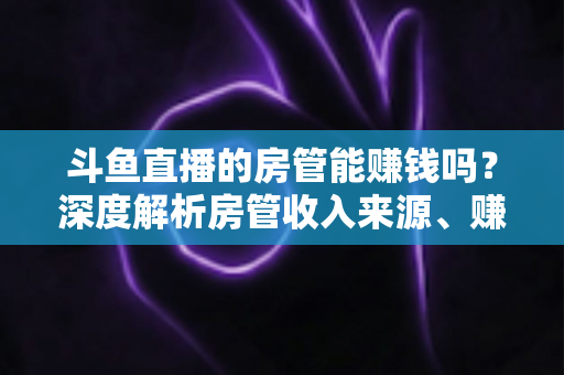 斗鱼直播的房管能赚钱吗?深度解析房管收入来源、赚钱途径与发展前景 斗鱼直播的房管能赚钱吗?深度解析房管收入来源、赚钱途径与发展前景