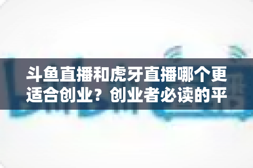 斗鱼直播和虎牙直播哪个更适合创业?创业者必读的平台选择深度分析 斗鱼直播和虎牙直播哪个更适合创业?创业者必读的平台选择深度分析