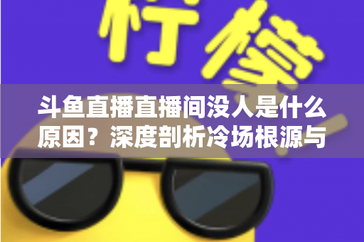 斗鱼直播直播间没人是什么原因?深度剖析冷场根源与提升人气的实用攻略 斗鱼直播直播间没人是什么原因?深度剖析冷场根源与提升人气的实用攻略