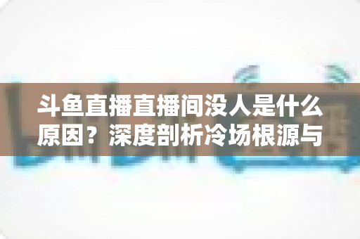 斗鱼直播直播间没人是什么原因?深度剖析冷场根源与提升人气的实用攻略 斗鱼直播直播间没人是什么原因?深度剖析冷场根源与提升人气的实用攻略