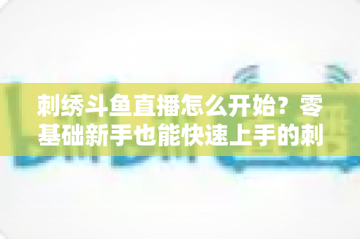 刺绣斗鱼直播怎么开始?零基础新手也能快速上手的刺绣直播实战指南 刺绣斗鱼直播怎么开始?零基础新手也能快速上手的刺绣直播实战指南