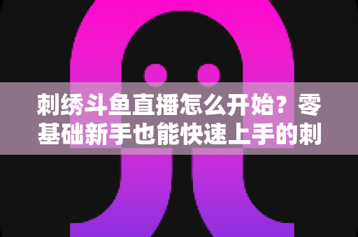 刺绣斗鱼直播怎么开始?零基础新手也能快速上手的刺绣直播实战指南 刺绣斗鱼直播怎么开始?零基础新手也能快速上手的刺绣直播实战指南