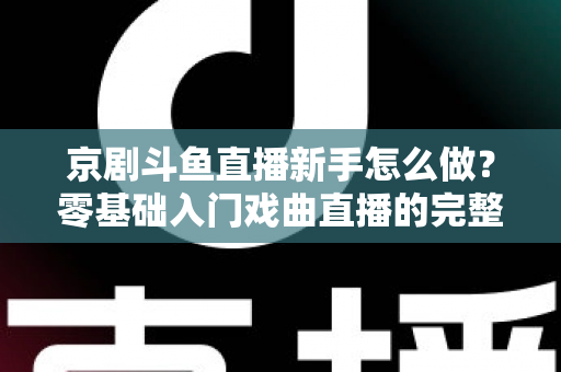 京剧斗鱼直播新手怎么做?零基础入门戏曲直播的完整攻略 京剧斗鱼直播新手怎么做?零基础入门戏曲直播的完整攻略