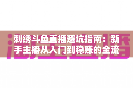 刺绣斗鱼直播避坑指南:新手主播从入门到稳赚的全流程防雷手册 刺绣斗鱼直播避坑指南:新手主播从入门到稳赚的全流程防雷手册