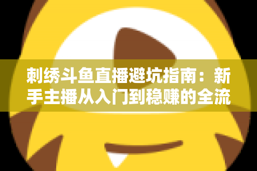 刺绣斗鱼直播避坑指南:新手主播从入门到稳赚的全流程防雷手册 刺绣斗鱼直播避坑指南:新手主播从入门到稳赚的全流程防雷手册