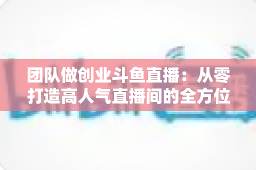 团队做创业斗鱼直播：从零打造高人气直播间的全方位实战指南