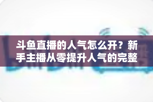 斗鱼直播的人气怎么开？新手主播从零提升人气的完整实战指南