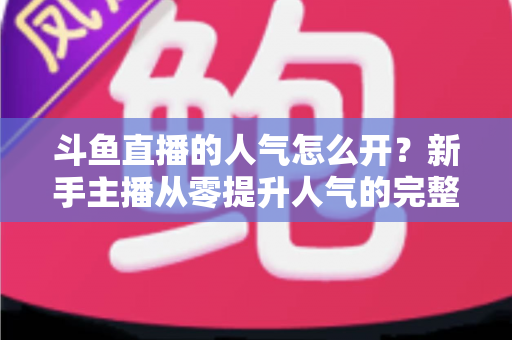 斗鱼直播的人气怎么开？新手主播从零提升人气的完整实战指南