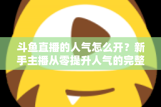 斗鱼直播的人气怎么开？新手主播从零提升人气的完整实战指南